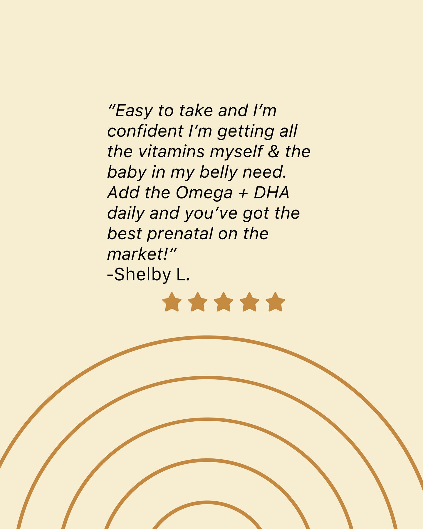 A review left by Shelby L Easy to take and I'm confident I'm getting all the vitamins myself and the baby  in my belly need add the Omega plus DHA daily and you've got the best prenatal on the market