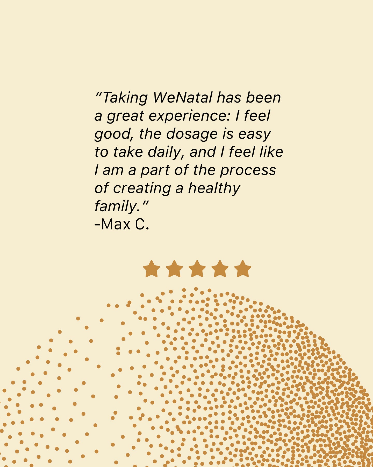 A review left by Max C Taking WeNatal has been a great experience I feel good the dosage is easy to take daily and I feel like I am a part of the process of creating a healthy family