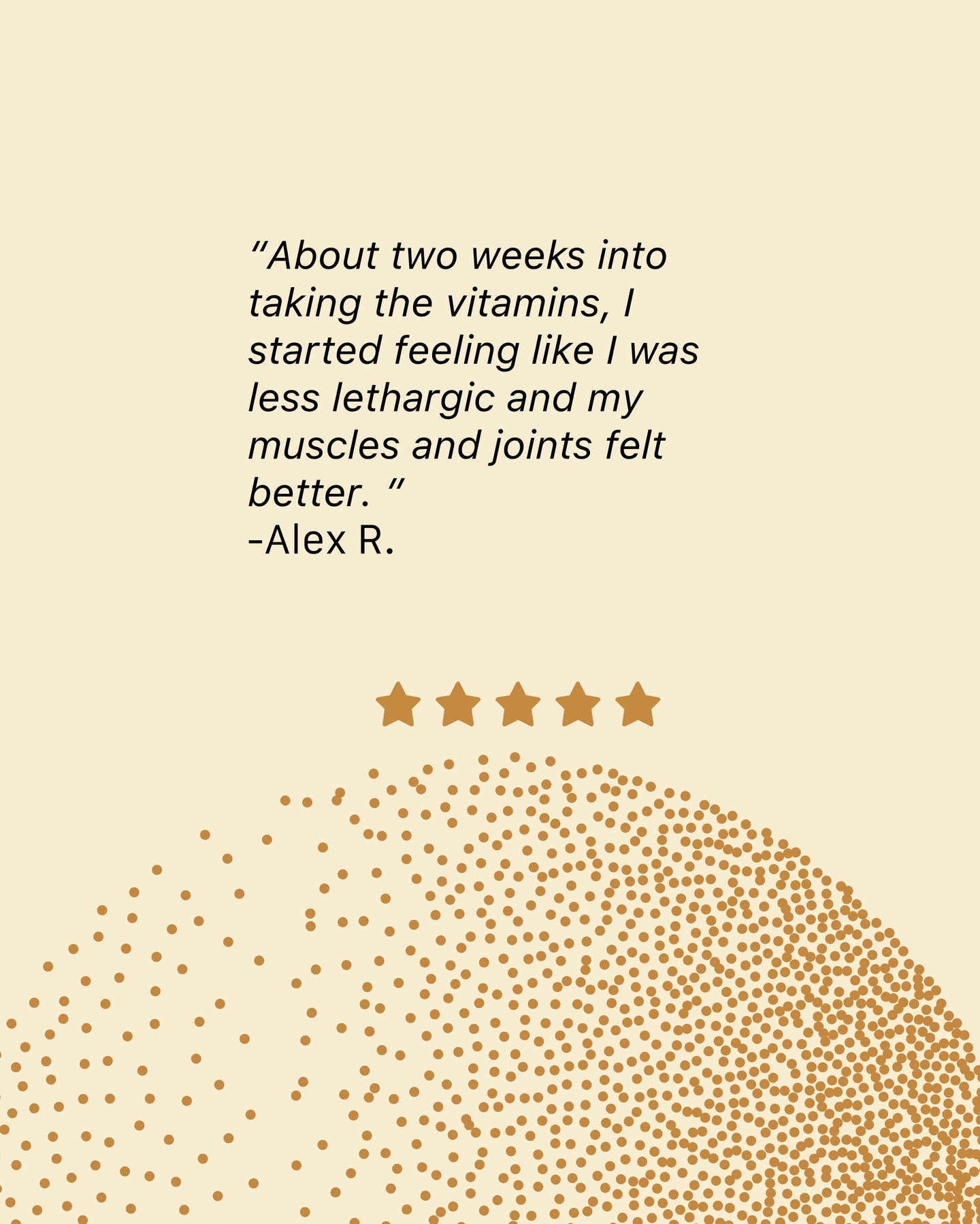 A review left by Alex R About two weeks into taking  the vitamins I started feeling like I was less lethargic and my muscles and joint felt better